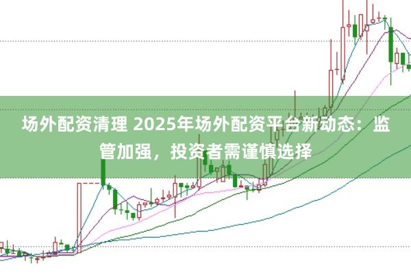 场外配资清理 2025年场外配资平台新动态：监管加强，投资者需谨慎选择