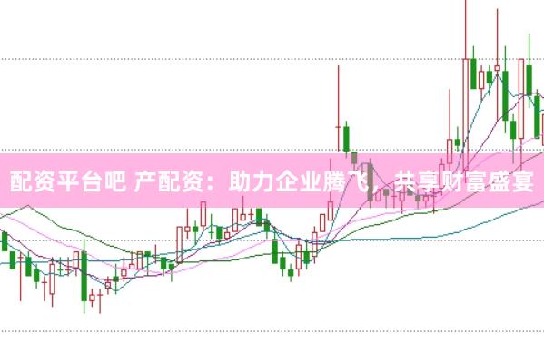 配资平台吧 产配资：助力企业腾飞，共享财富盛宴
