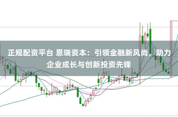 正规配资平台 恩瑞资本：引领金融新风尚，助力企业成长与创新投资先锋