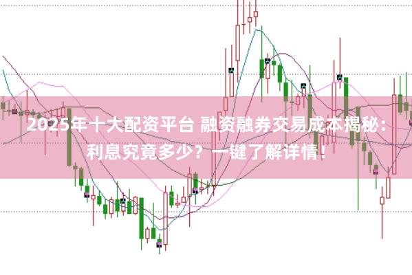 2025年十大配资平台 融资融券交易成本揭秘：利息究竟多少？一键了解详情！