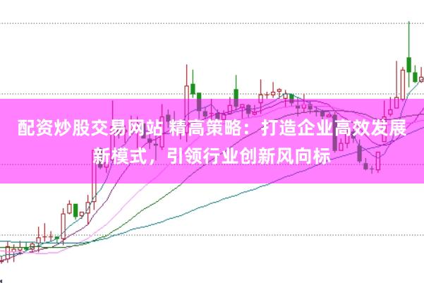 配资炒股交易网站 精高策略：打造企业高效发展新模式，引领行业创新风向标