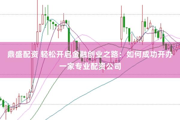 鼎盛配资 轻松开启金融创业之路：如何成功开办一家专业配资公司