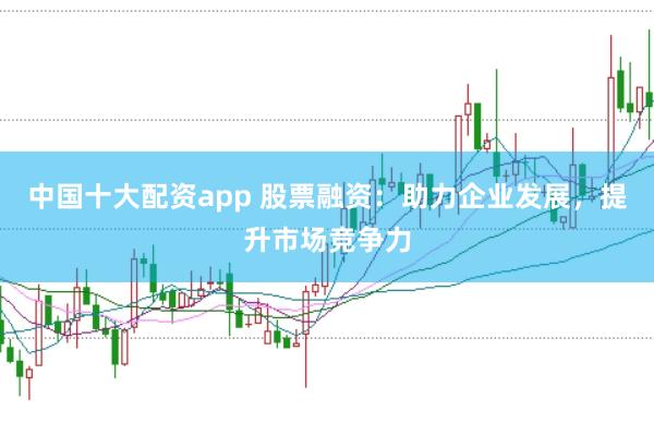 中国十大配资app 股票融资：助力企业发展，提升市场竞争力