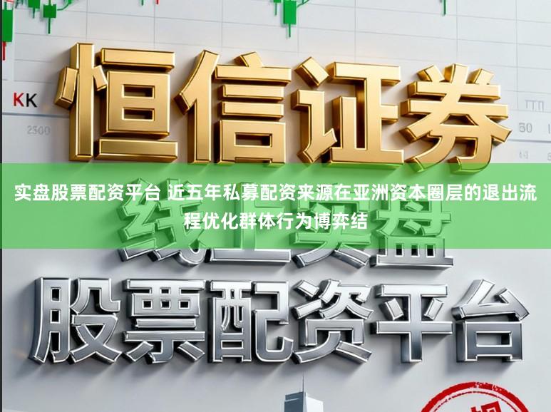 实盘股票配资平台 近五年私募配资来源在亚洲资本圈层的退出流程优化群体行为博弈结