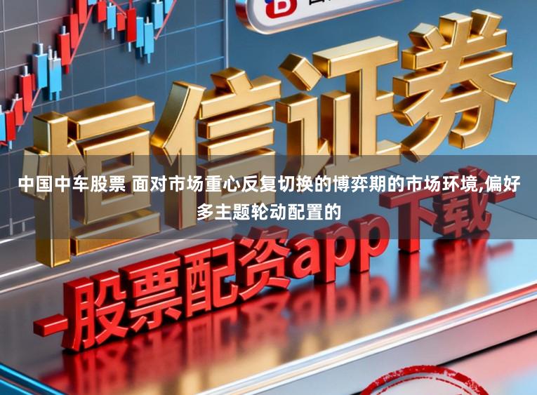 中国中车股票 面对市场重心反复切换的博弈期的市场环境,偏好多主题轮动配置的