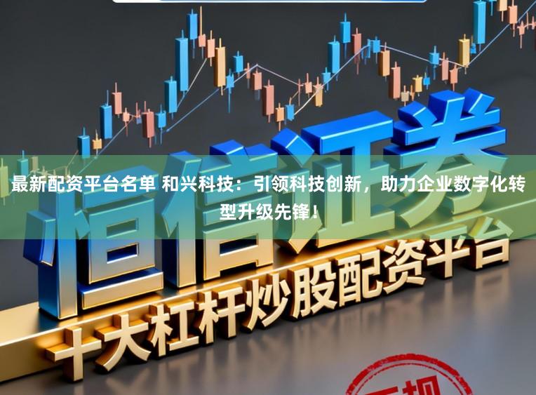 最新配资平台名单 和兴科技：引领科技创新，助力企业数字化转型升级先锋！