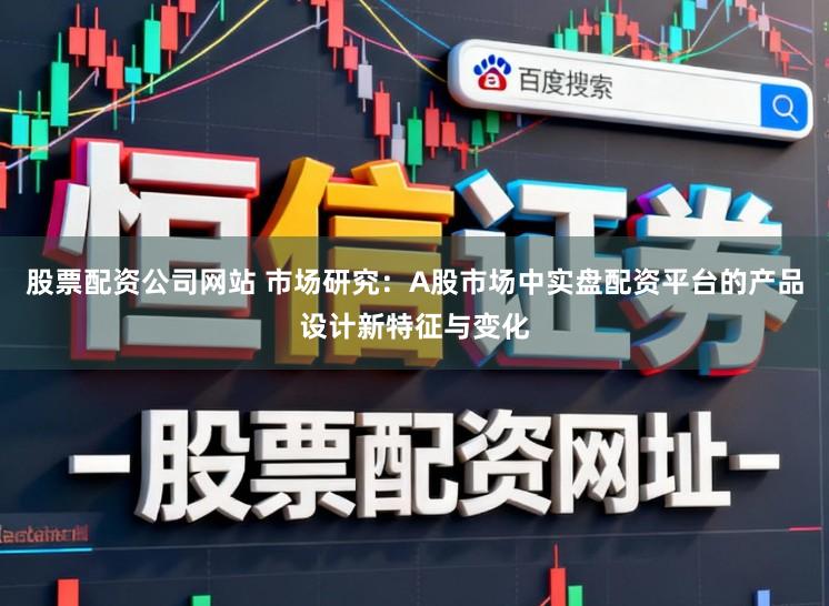 股票配资公司网站 市场研究：A股市场中实盘配资平台的产品设计新特征与变化
