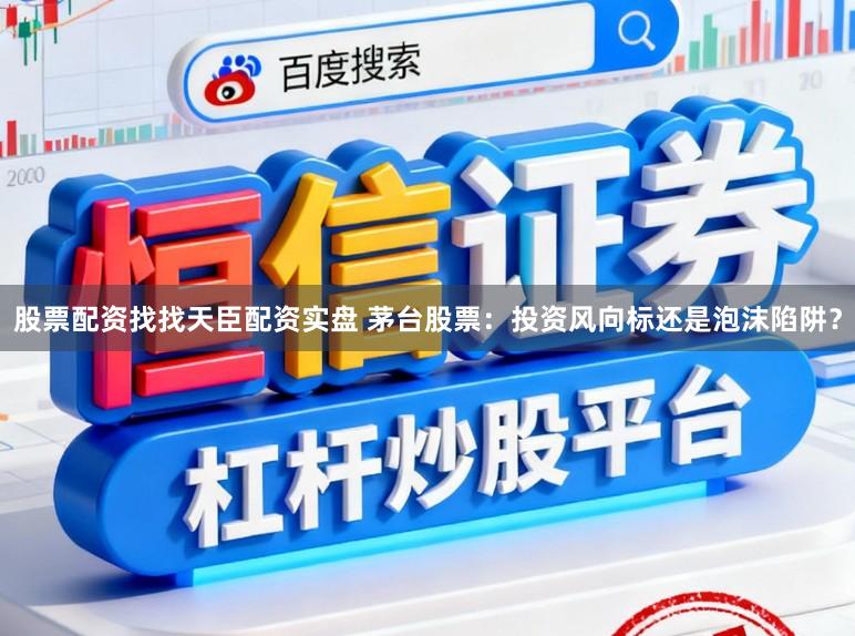 股票配资找找天臣配资实盘 茅台股票：投资风向标还是泡沫陷阱？
